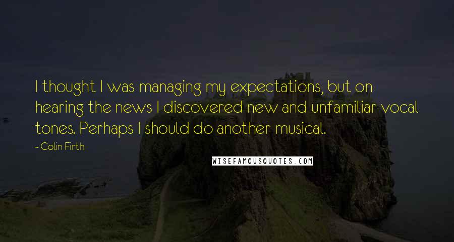 Colin Firth Quotes: I thought I was managing my expectations, but on hearing the news I discovered new and unfamiliar vocal tones. Perhaps I should do another musical.