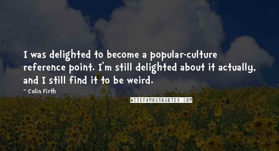 Colin Firth Quotes: I was delighted to become a popular-culture reference point. I'm still delighted about it actually, and I still find it to be weird.