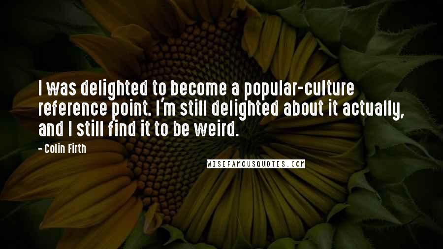 Colin Firth Quotes: I was delighted to become a popular-culture reference point. I'm still delighted about it actually, and I still find it to be weird.