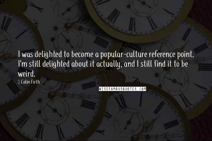 Colin Firth Quotes: I was delighted to become a popular-culture reference point. I'm still delighted about it actually, and I still find it to be weird.