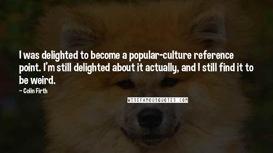 Colin Firth Quotes: I was delighted to become a popular-culture reference point. I'm still delighted about it actually, and I still find it to be weird.