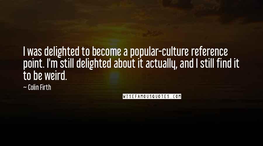 Colin Firth Quotes: I was delighted to become a popular-culture reference point. I'm still delighted about it actually, and I still find it to be weird.