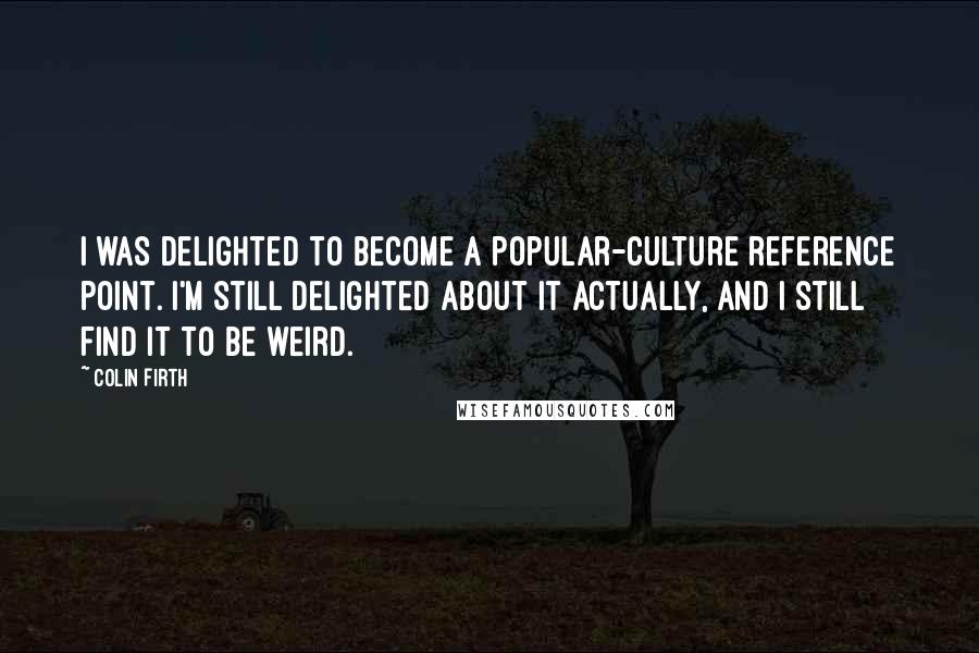 Colin Firth Quotes: I was delighted to become a popular-culture reference point. I'm still delighted about it actually, and I still find it to be weird.