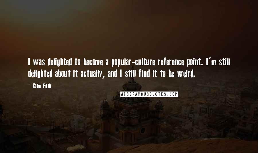 Colin Firth Quotes: I was delighted to become a popular-culture reference point. I'm still delighted about it actually, and I still find it to be weird.