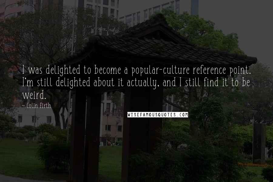 Colin Firth Quotes: I was delighted to become a popular-culture reference point. I'm still delighted about it actually, and I still find it to be weird.