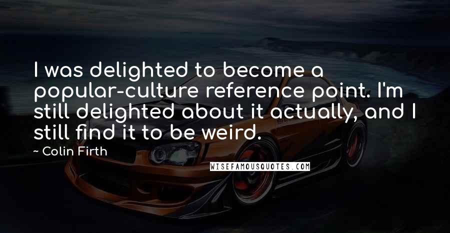Colin Firth Quotes: I was delighted to become a popular-culture reference point. I'm still delighted about it actually, and I still find it to be weird.