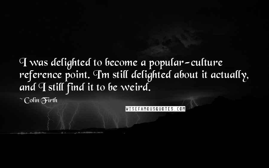 Colin Firth Quotes: I was delighted to become a popular-culture reference point. I'm still delighted about it actually, and I still find it to be weird.
