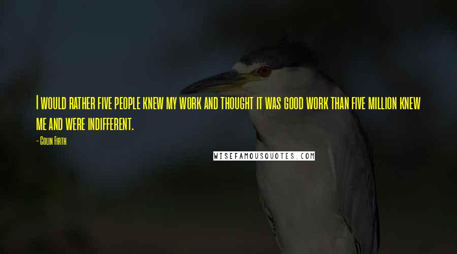 Colin Firth Quotes: I would rather five people knew my work and thought it was good work than five million knew me and were indifferent.