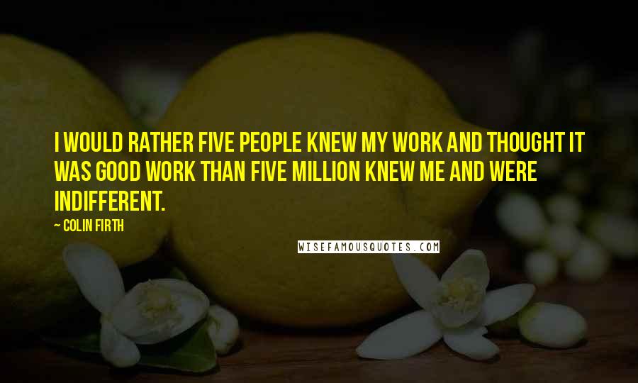 Colin Firth Quotes: I would rather five people knew my work and thought it was good work than five million knew me and were indifferent.