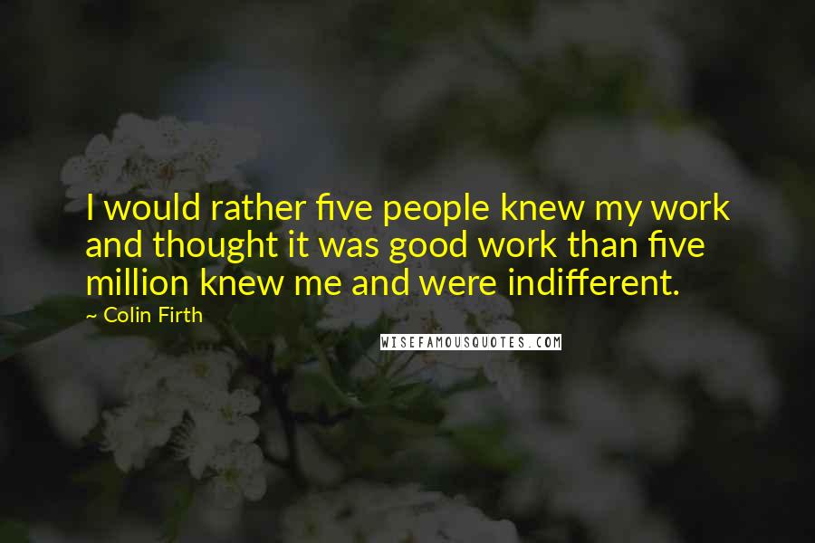 Colin Firth Quotes: I would rather five people knew my work and thought it was good work than five million knew me and were indifferent.