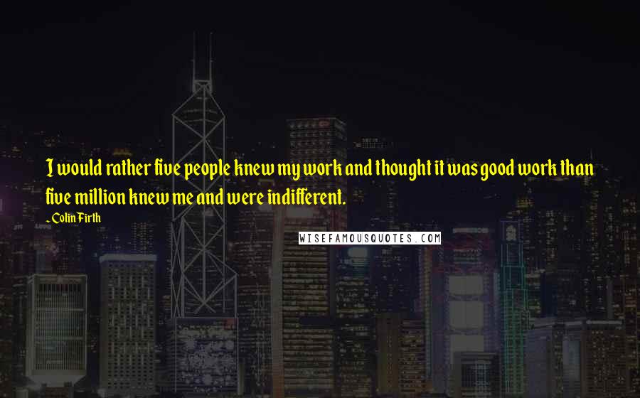 Colin Firth Quotes: I would rather five people knew my work and thought it was good work than five million knew me and were indifferent.