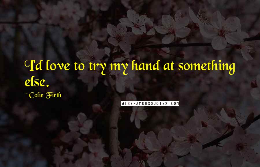 Colin Firth Quotes: I'd love to try my hand at something else.