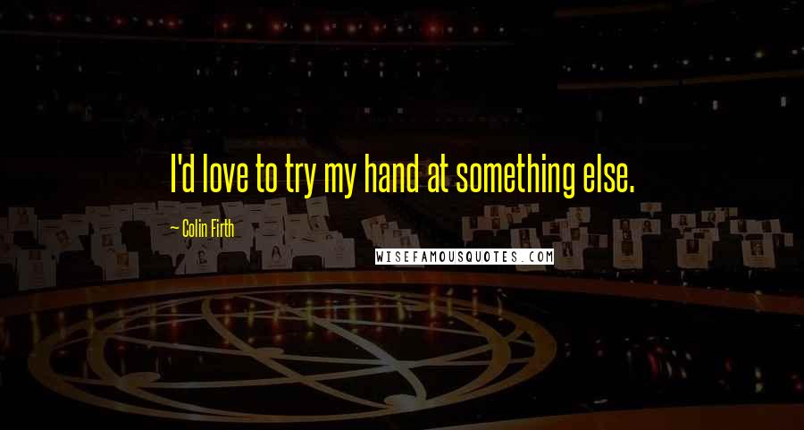 Colin Firth Quotes: I'd love to try my hand at something else.