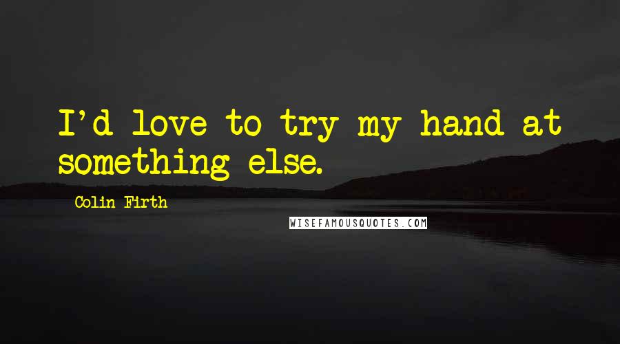 Colin Firth Quotes: I'd love to try my hand at something else.