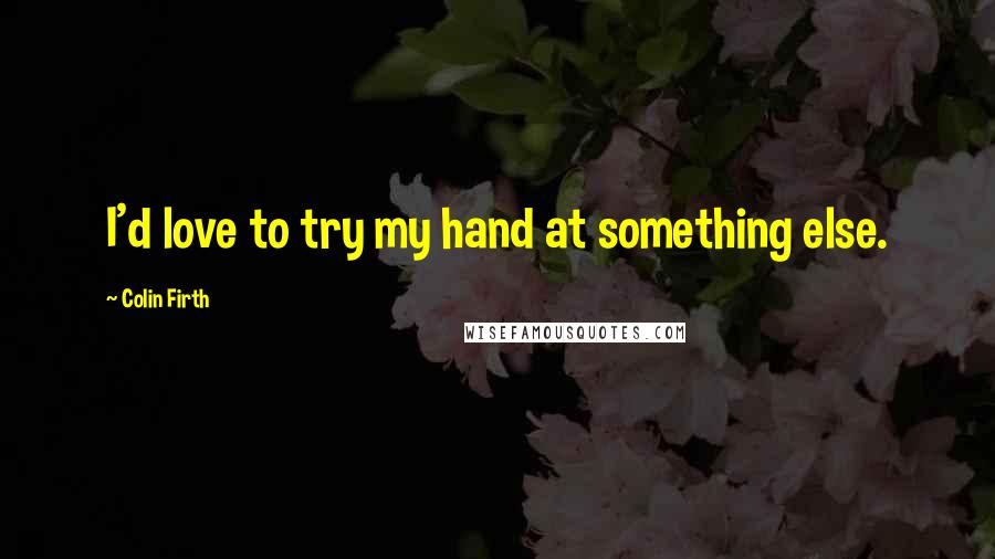 Colin Firth Quotes: I'd love to try my hand at something else.