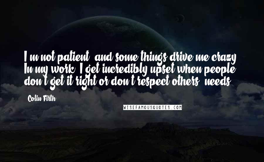 Colin Firth Quotes: I'm not patient, and some things drive me crazy. In my work, I get incredibly upset when people don't get it right or don't respect others' needs.