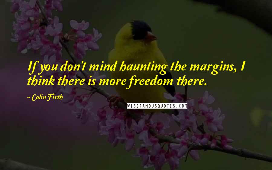 Colin Firth Quotes: If you don't mind haunting the margins, I think there is more freedom there.