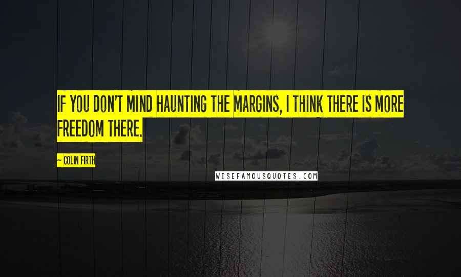 Colin Firth Quotes: If you don't mind haunting the margins, I think there is more freedom there.