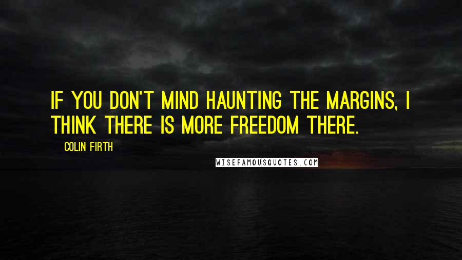 Colin Firth Quotes: If you don't mind haunting the margins, I think there is more freedom there.