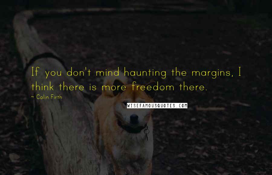 Colin Firth Quotes: If you don't mind haunting the margins, I think there is more freedom there.