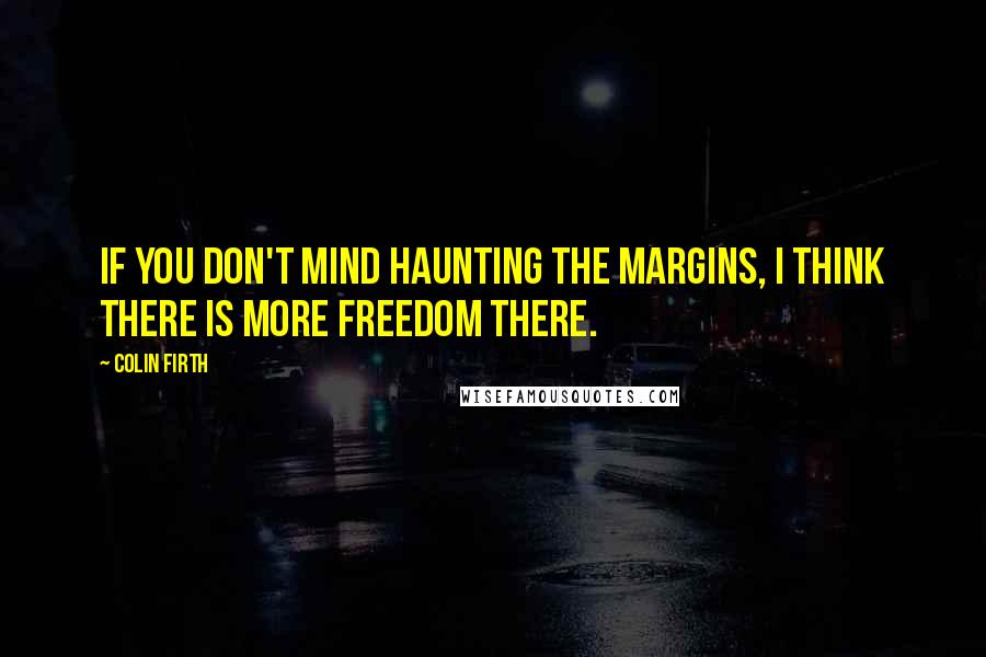 Colin Firth Quotes: If you don't mind haunting the margins, I think there is more freedom there.