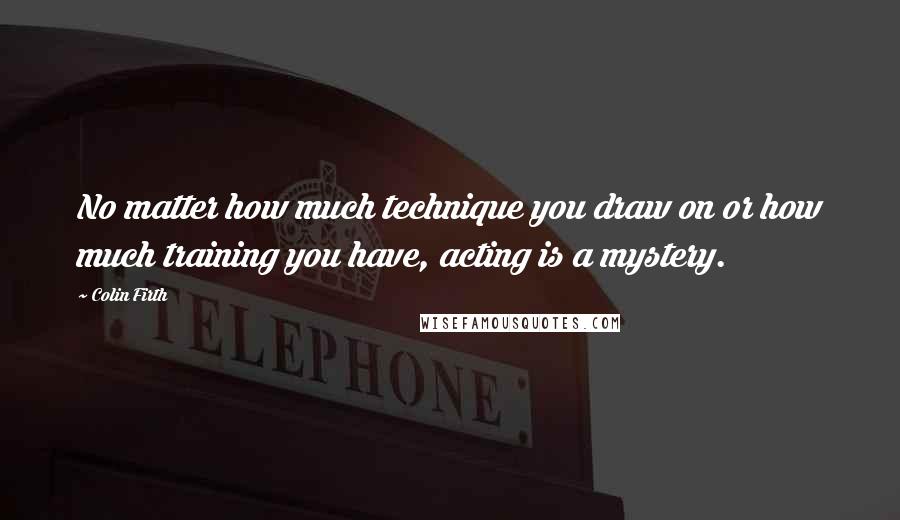 Colin Firth Quotes: No matter how much technique you draw on or how much training you have, acting is a mystery.