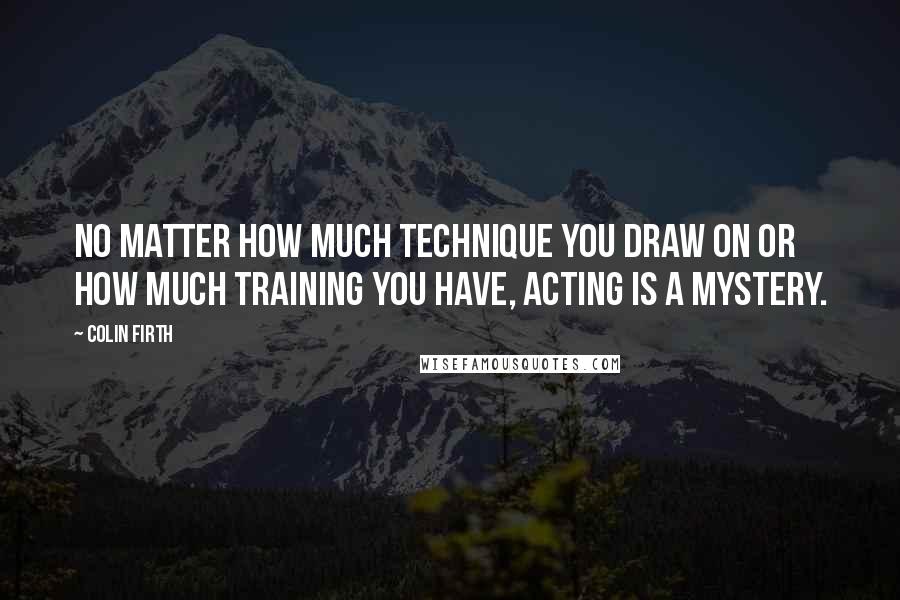 Colin Firth Quotes: No matter how much technique you draw on or how much training you have, acting is a mystery.