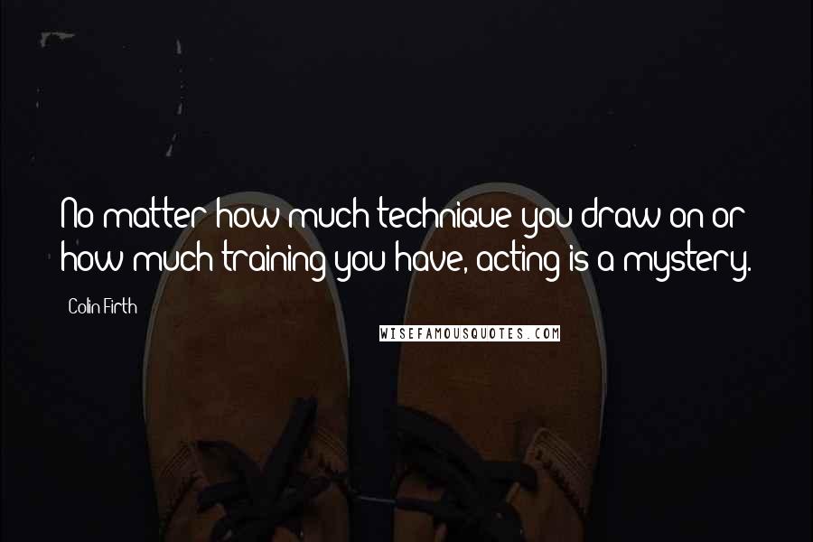 Colin Firth Quotes: No matter how much technique you draw on or how much training you have, acting is a mystery.