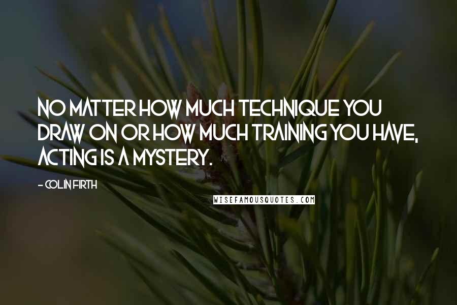 Colin Firth Quotes: No matter how much technique you draw on or how much training you have, acting is a mystery.