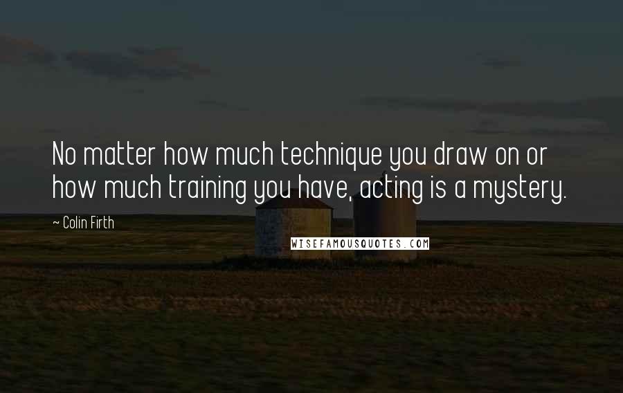 Colin Firth Quotes: No matter how much technique you draw on or how much training you have, acting is a mystery.