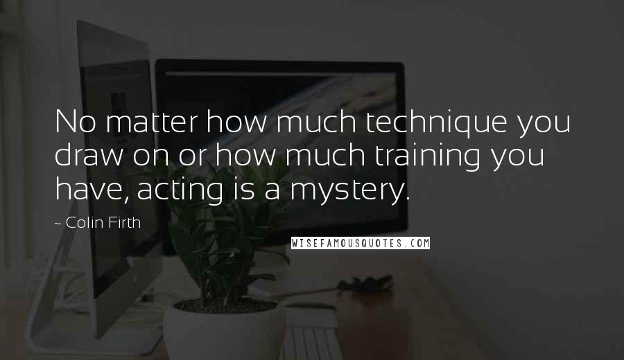 Colin Firth Quotes: No matter how much technique you draw on or how much training you have, acting is a mystery.