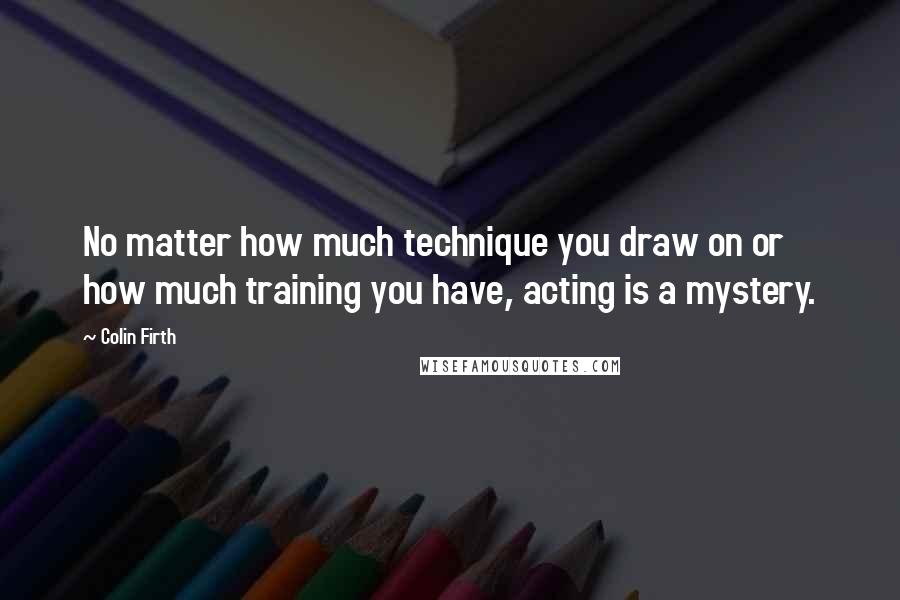 Colin Firth Quotes: No matter how much technique you draw on or how much training you have, acting is a mystery.