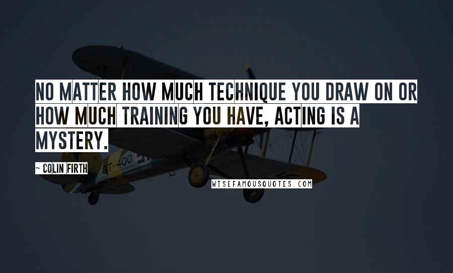 Colin Firth Quotes: No matter how much technique you draw on or how much training you have, acting is a mystery.