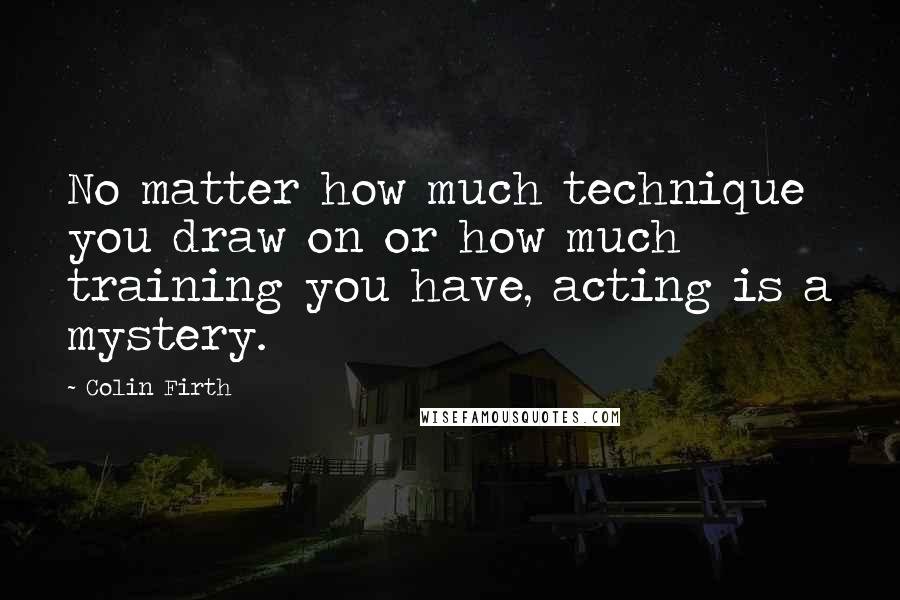 Colin Firth Quotes: No matter how much technique you draw on or how much training you have, acting is a mystery.