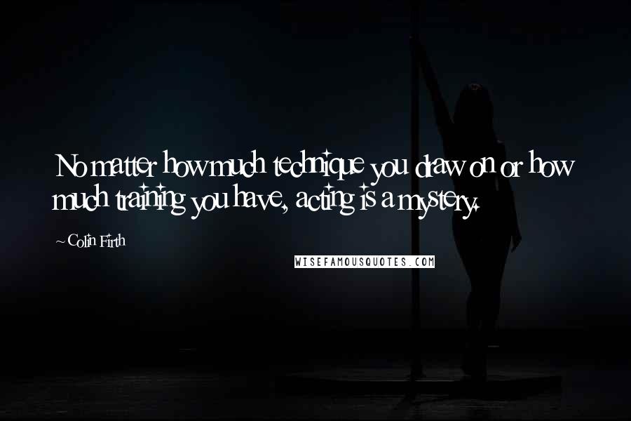 Colin Firth Quotes: No matter how much technique you draw on or how much training you have, acting is a mystery.