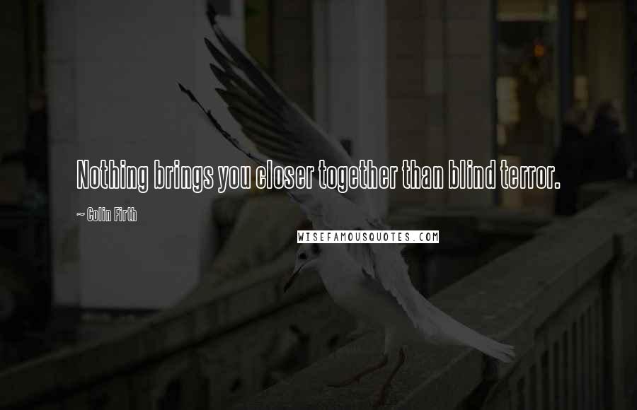 Colin Firth Quotes: Nothing brings you closer together than blind terror.