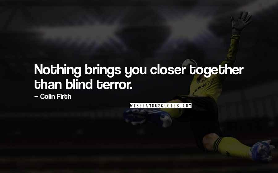 Colin Firth Quotes: Nothing brings you closer together than blind terror.