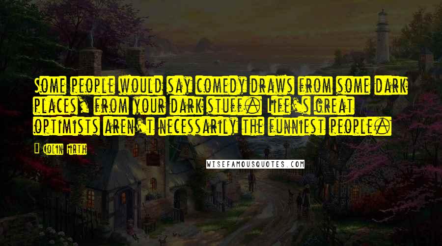 Colin Firth Quotes: Some people would say comedy draws from some dark places, from your dark stuff. Life's great optimists aren't necessarily the funniest people.