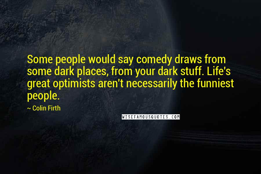 Colin Firth Quotes: Some people would say comedy draws from some dark places, from your dark stuff. Life's great optimists aren't necessarily the funniest people.