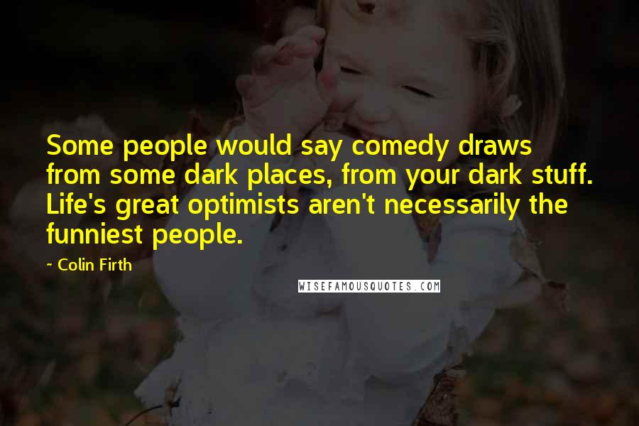 Colin Firth Quotes: Some people would say comedy draws from some dark places, from your dark stuff. Life's great optimists aren't necessarily the funniest people.