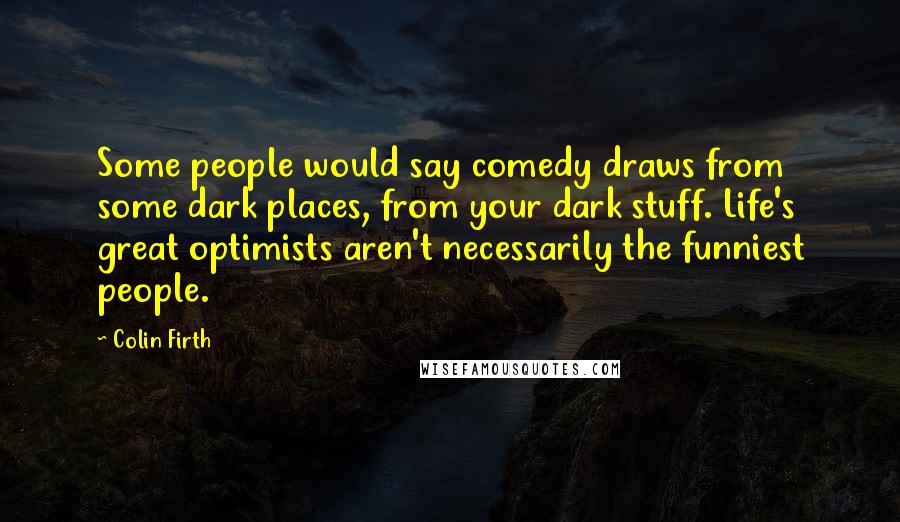 Colin Firth Quotes: Some people would say comedy draws from some dark places, from your dark stuff. Life's great optimists aren't necessarily the funniest people.