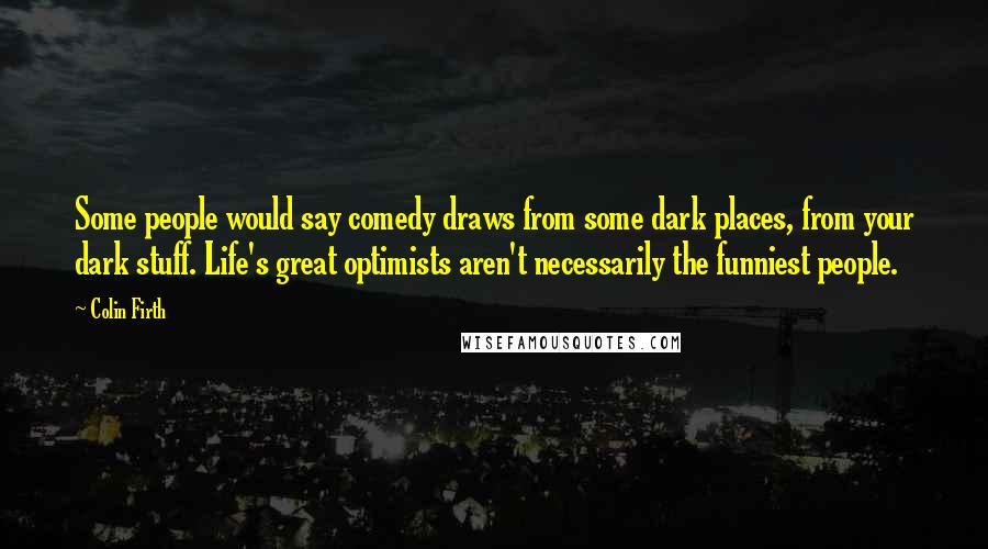 Colin Firth Quotes: Some people would say comedy draws from some dark places, from your dark stuff. Life's great optimists aren't necessarily the funniest people.