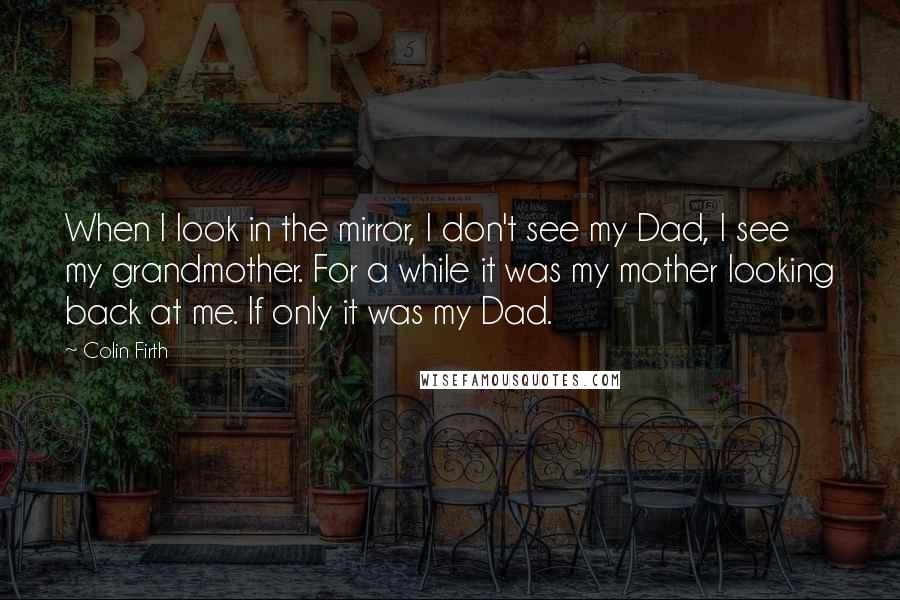 Colin Firth Quotes: When I look in the mirror, I don't see my Dad, I see my grandmother. For a while it was my mother looking back at me. If only it was my Dad.