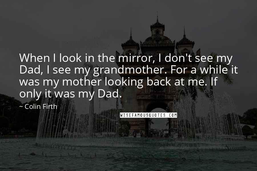 Colin Firth Quotes: When I look in the mirror, I don't see my Dad, I see my grandmother. For a while it was my mother looking back at me. If only it was my Dad.