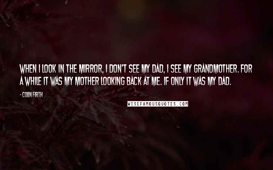 Colin Firth Quotes: When I look in the mirror, I don't see my Dad, I see my grandmother. For a while it was my mother looking back at me. If only it was my Dad.