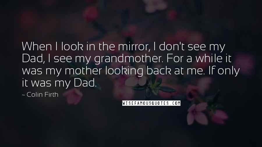 Colin Firth Quotes: When I look in the mirror, I don't see my Dad, I see my grandmother. For a while it was my mother looking back at me. If only it was my Dad.