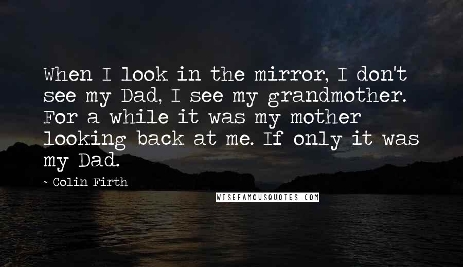 Colin Firth Quotes: When I look in the mirror, I don't see my Dad, I see my grandmother. For a while it was my mother looking back at me. If only it was my Dad.
