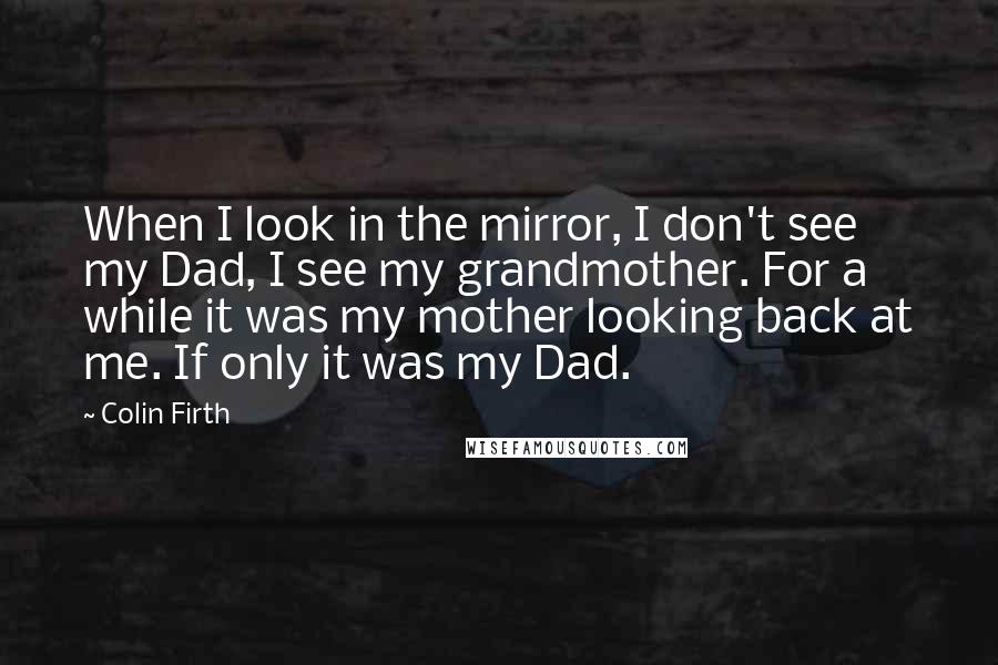 Colin Firth Quotes: When I look in the mirror, I don't see my Dad, I see my grandmother. For a while it was my mother looking back at me. If only it was my Dad.