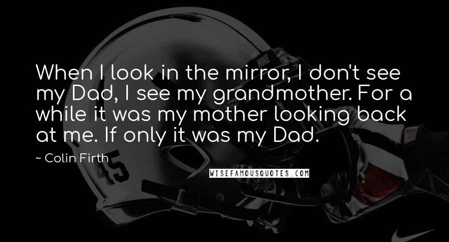 Colin Firth Quotes: When I look in the mirror, I don't see my Dad, I see my grandmother. For a while it was my mother looking back at me. If only it was my Dad.