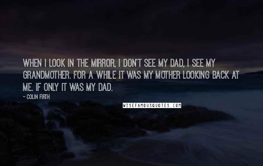 Colin Firth Quotes: When I look in the mirror, I don't see my Dad, I see my grandmother. For a while it was my mother looking back at me. If only it was my Dad.